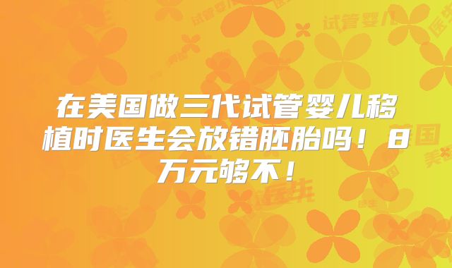 在美国做三代试管婴儿移植时医生会放错胚胎吗！8万元够不！