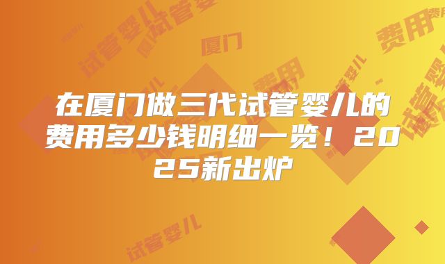 在厦门做三代试管婴儿的费用多少钱明细一览！2025新出炉