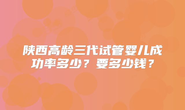 陕西高龄三代试管婴儿成功率多少？要多少钱？