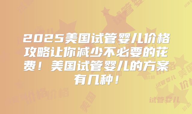 2025美国试管婴儿价格攻略让你减少不必要的花费！美国试管婴儿的方案有几种！
