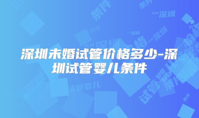 深圳未婚试管价格多少-深圳试管婴儿条件