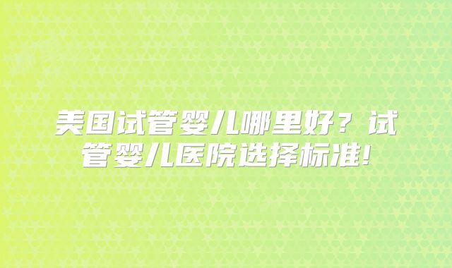 美国试管婴儿哪里好？试管婴儿医院选择标准!