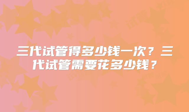 三代试管得多少钱一次?三代试管需要花多少钱?