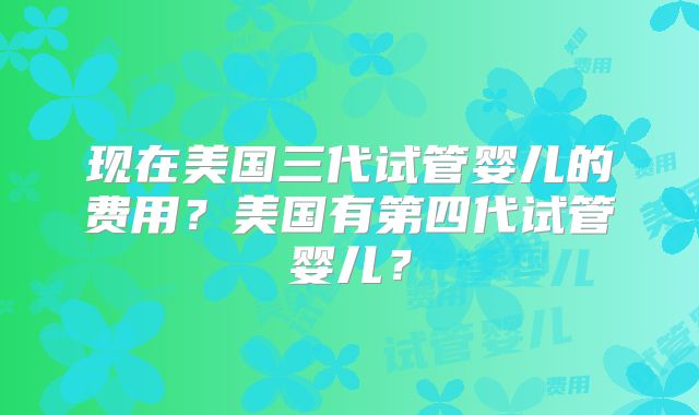 现在美国三代试管婴儿的费用？美国有第四代试管婴儿？