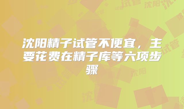 沈阳精子试管不便宜，主要花费在精子库等六项步骤