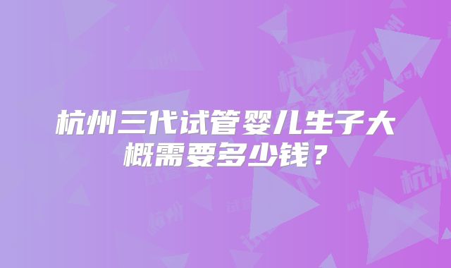 杭州三代试管婴儿生子大概需要多少钱？