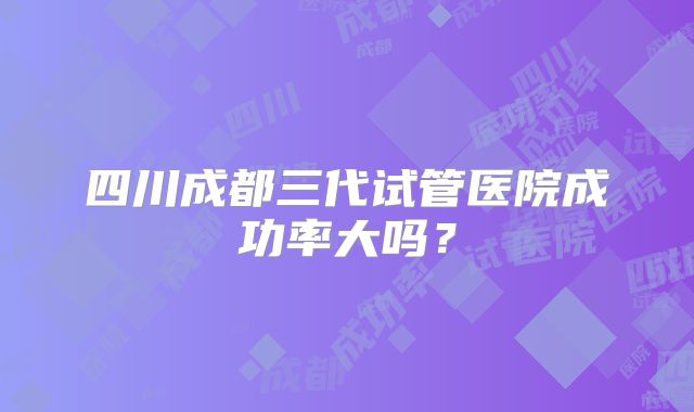 四川成都三代试管医院成功率大吗？