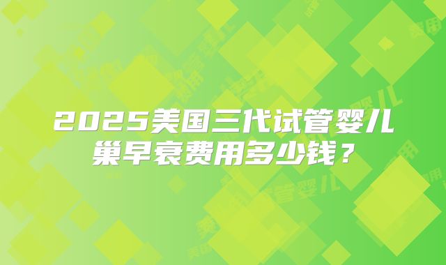 2025美国三代试管婴儿巢早衰费用多少钱?