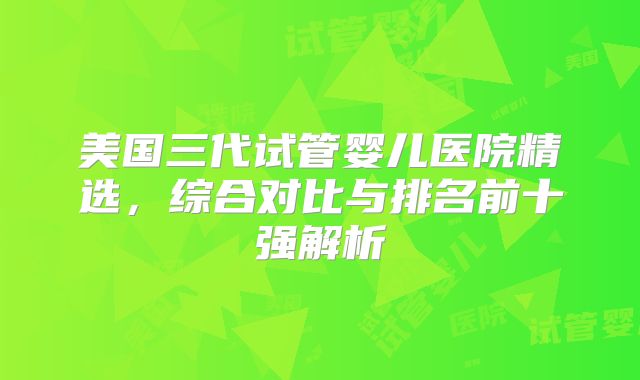 美国三代试管婴儿医院精选，综合对比与排名前十强解析