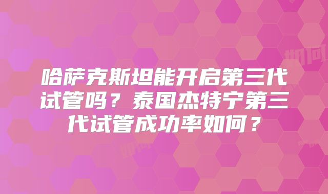 哈萨克斯坦能开启第三代试管吗？泰国杰特宁第三代试管成功率如何？