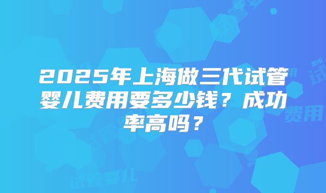 2025年上海做三代试管婴儿费用要多少钱？成功率高吗？