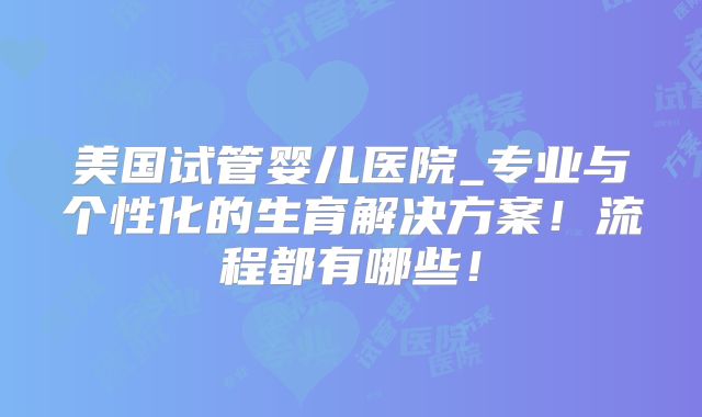 美国试管婴儿医院_专业与个性化的生育解决方案！流程都有哪些！