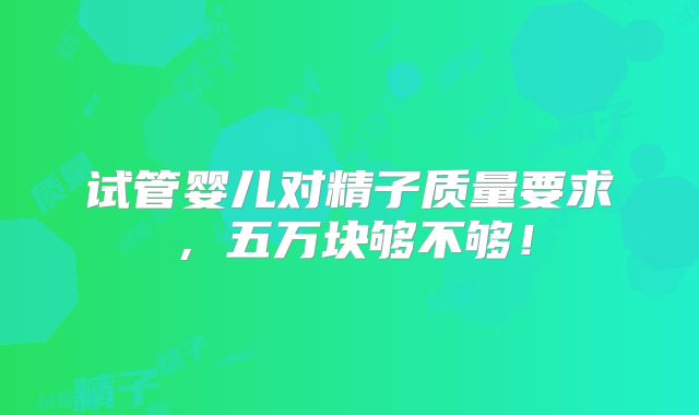 试管婴儿对精子质量要求，五万块够不够！
