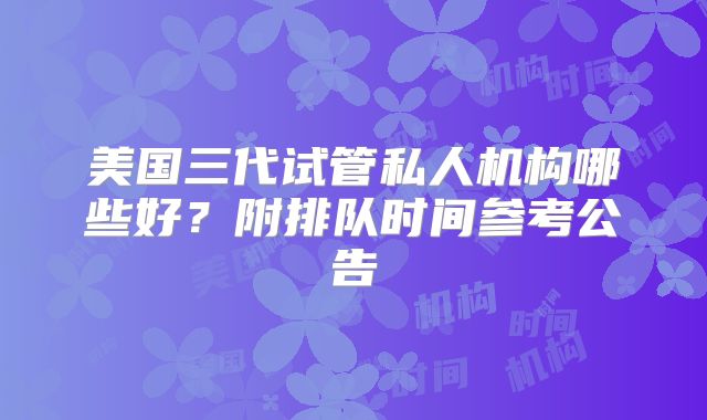 美国三代试管私人机构哪些好？附排队时间参考公告