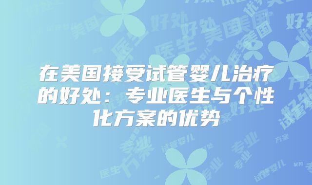 在美国接受试管婴儿治疗的好处：专业医生与个性化方案的优势