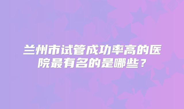 兰州市试管成功率高的医院最有名的是哪些?