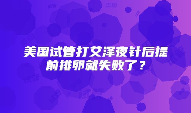 美国试管打艾泽夜针后提前排卵就失败了?