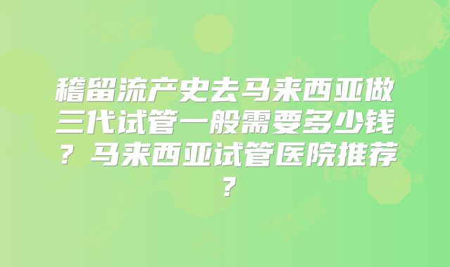 稽留流产史去马来西亚做三代试管一般需要多少钱?马来西亚试管医院推荐?