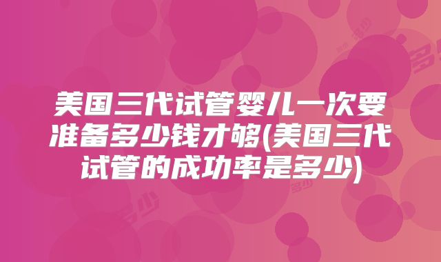 美国三代试管婴儿一次要准备多少钱才够(美国三代试管的成功率是多少)