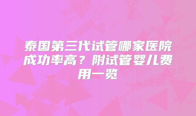 泰国第三代试管哪家医院成功率高?附试管婴儿费用一览