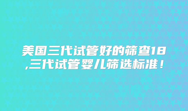 美国三代试管好的筛查18,三代试管婴儿筛选标准！