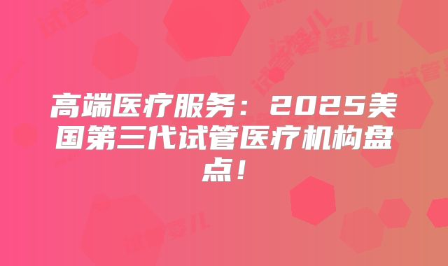 高端医疗服务：2025美国第三代试管医疗机构盘点！