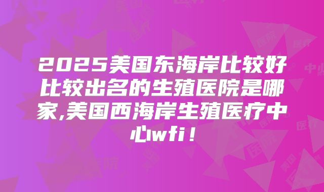 2025美国东海岸比较好比较出名的生殖医院是哪家,美国西海岸生殖医疗中心wfi！