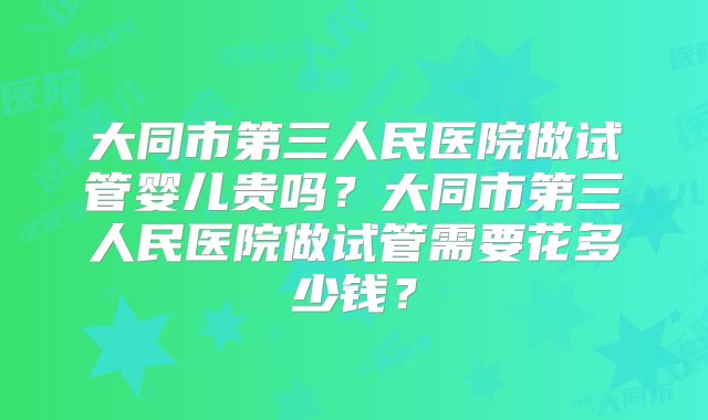 大同市第三人民医院做试管婴儿贵吗？大同市第三人民医院做试管需要花多少钱？