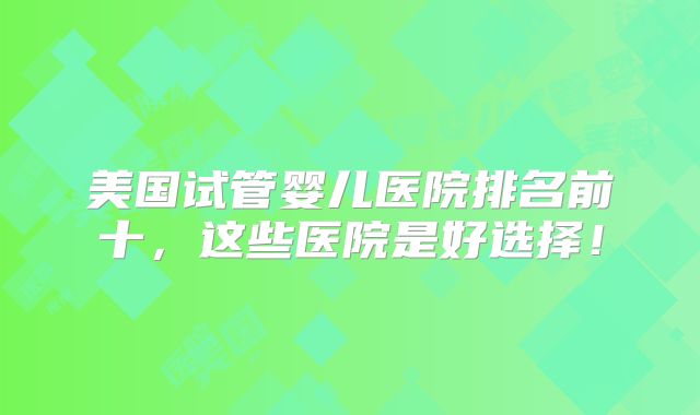 美国试管婴儿医院排名前十,这些医院是好选择!