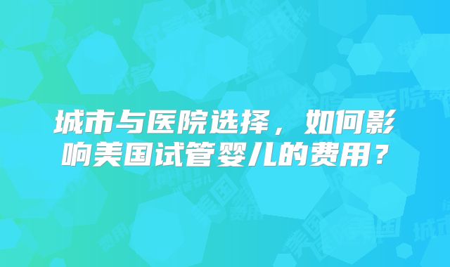 城市与医院选择，如何影响美国试管婴儿的费用？