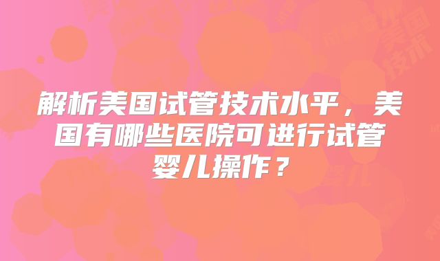 解析美国试管技术水平，美国有哪些医院可进行试管婴儿操作？
