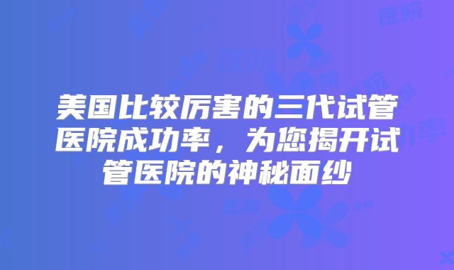 美国比较厉害的三代试管医院成功率,为您揭开试管医院的神秘面纱