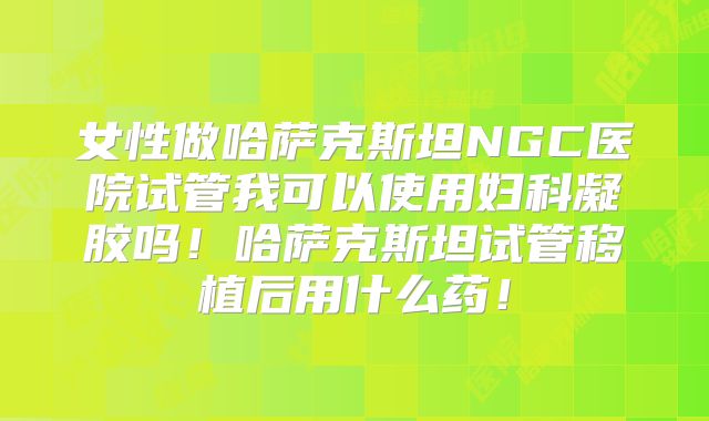 女性做哈萨克斯坦NGC医院试管我可以使用妇科凝胶吗！哈萨克斯坦试管移植后用什么药！