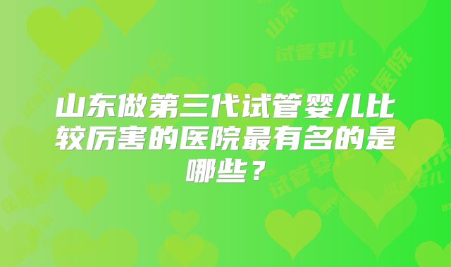 山东做第三代试管婴儿比较厉害的医院最有名的是哪些？