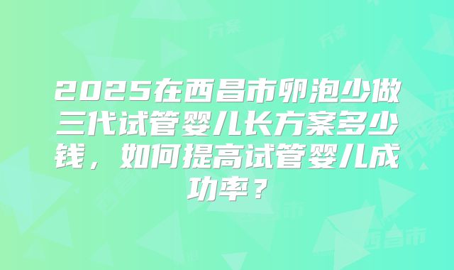 2025在西昌市卵泡少做三代试管婴儿长方案多少钱，如何提高试管婴儿成功率？