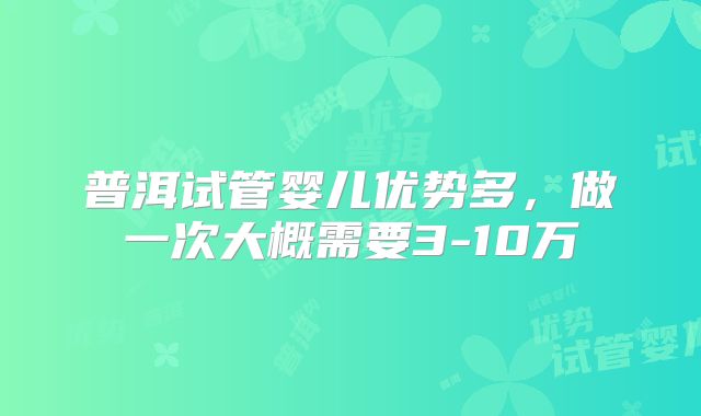 普洱试管婴儿优势多，做一次大概需要3-10万