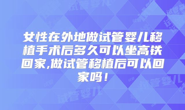 女性在外地做试管婴儿移植手术后多久可以坐高铁回家,做试管移植后可以回家吗！