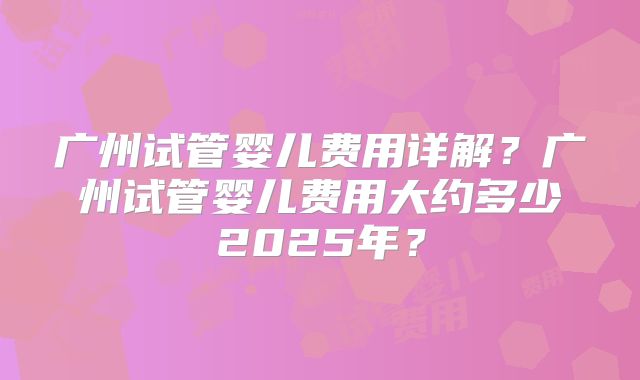 广州试管婴儿费用详解？广州试管婴儿费用大约多少2025年？