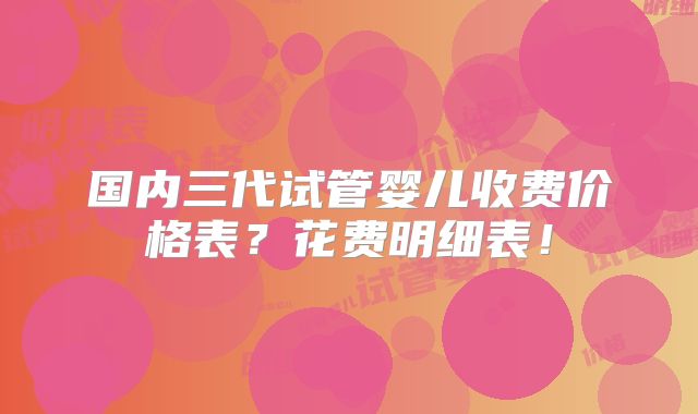 国内三代试管婴儿收费价格表?花费明细表!