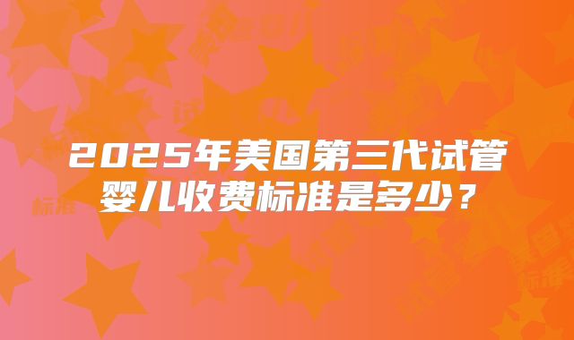2025年美国第三代试管婴儿收费标准是多少?