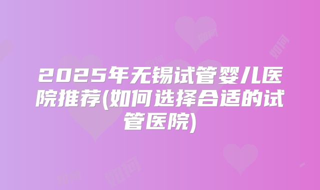 2025年无锡试管婴儿医院推荐(如何选择合适的试管医院)