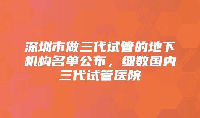深圳市做三代试管的地下机构名单公布，细数国内三代试管医院