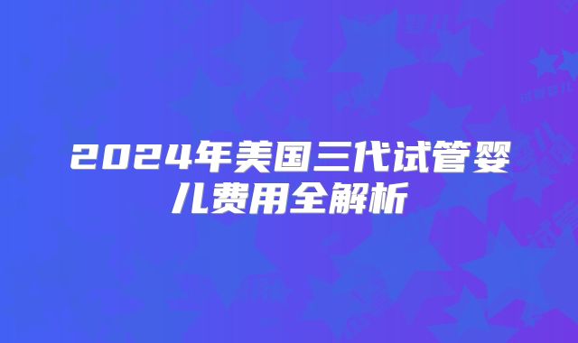 2024年美国三代试管婴儿费用全解析