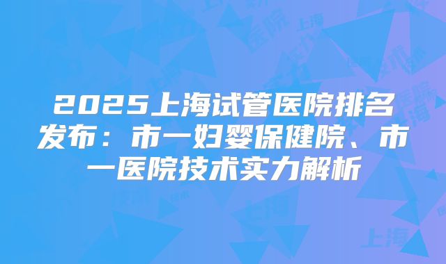 2025上海试管医院排名发布：市一妇婴保健院、市一医院技术实力解析