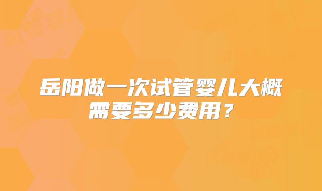 岳阳做一次试管婴儿大概需要多少费用？