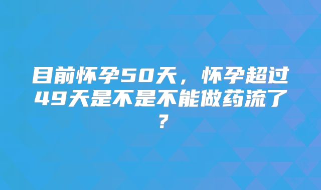 目前怀孕50天，怀孕超过49天是不是不能做药流了？