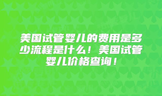 美国试管婴儿的费用是多少流程是什么！美国试管婴儿价格查询！