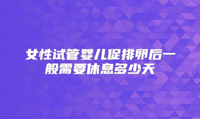 女性试管婴儿促排卵后一般需要休息多少天