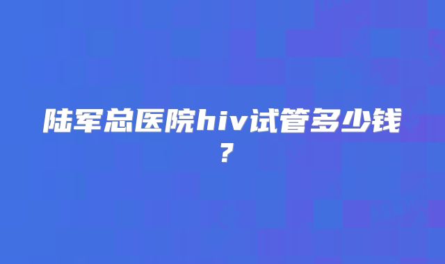 陆军总医院hiv试管多少钱？