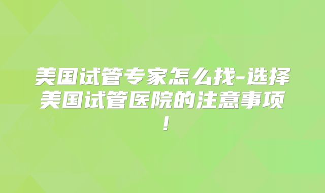 美国试管专家怎么找-选择美国试管医院的注意事项!